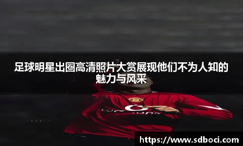 足球明星出圈高清照片大赏展现他们不为人知的魅力与风采
